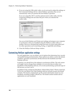 Page 176Chapter 15 Performing HotSync® Operations
166
3.If you are using the USB cradle/cable, you do not need to adjust the settings on 
the Connection Settings tab for a direct HotSync operation; they are set 
automatically when you perform the first HotSync operation. 
If you are using Mac OS 9.1 and the optional serial cradle/cable, click the 
Connection Settings tab and select the port where you attached the 
cradle/cable.
.
You can set both Modem and Printer port settings and prepare your computer 
to...