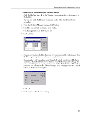 Page 177Customizing HotSync application settings
167
To customize HotSync application settings on a Windows computer:
1.Click the HotSync icon   in the Windows system tray (lower-right corner of 
the taskbar).
You can also click the HotSync command on the Palm Desktop software 
menu bar.
2.From the HotSync Manager menu, select Custom.
3.Select the appropriate user name from the list.
4.Select an application in the Conduit list.
5.Click Change.
6.For each application, click the direction in which you want to...