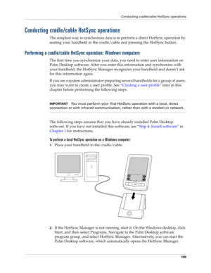 Page 179Conducting cradle/cable HotSync operations
169
Conducting cradle/cable HotSync operations
The simplest way to synchronize data is to perform a direct HotSync operation by 
seating your handheld in the cradle/cable and pressing the HotSync button.
Performing a cradle/cable HotSync operation: Windows computers
The first time you synchronize your data, you need to enter user information on 
Palm Desktop software. After you enter this information and synchronize with 
your handheld, the HotSync Manager...