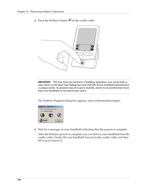 Page 180Chapter 15 Performing HotSync® Operations
170
3.Press the HotSync button  on the cradle/cable.
IMPORTANTThe first time you perform a HotSync operation, you must enter a 
user name in the New User dialog box and click OK. Every handheld should have 
a unique name. To prevent loss of a user ’s records, never try to synchronize more 
than one handheld to the same user name.
The HotSync Progress dialog box appears, and synchronization begins.
4.Wait for a message on your handheld indicating that the process...