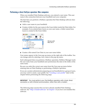 Page 181Conducting cradle/cable HotSync operations
171
Performing a direct HotSync operation: Mac computers
When you installed Palm Desktop software, you entered a user name. This user 
name is the connection between your handheld and your computer. 
The first time you perform a HotSync operation the Palm Desktop software does 
the following: 
nAdds a user name to your handheld.
nCreates a folder for the user name in the Users folder inside the Palm folder. For 
example, if you entered Jane Garcia as your user...