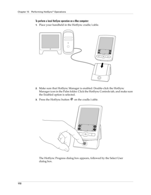 Page 182Chapter 15 Performing HotSync® Operations
172
To perform a local HotSync operation on a Mac computer:
1.Place your handheld in the HotSync cradle/cable.
2.Make sure that HotSync Manager is enabled: Double-click the HotSync 
Manager icon in the Palm folder. Click the HotSync Controls tab, and make sure 
the Enabled option is selected.
3.Press the HotSync button   on the cradle/cable.
The HotSync Progress dialog box appears, followed by the Select User 
dialog box. 