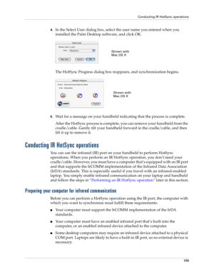 Page 183Conducting IR HotSync operations
173
4.In the Select User dialog box, select the user name you entered when you 
installed the Palm Desktop software, and click OK.
The HotSync Progress dialog box reappears, and synchronization begins.
5.Wait for a message on your handheld indicating that the process is complete.
After the HotSync process is complete, you can remove your handheld from the 
cradle/cable. Gently tilt your handheld forward in the cradle/cable, and then 
lift it up to remove it.
Conducting IR...