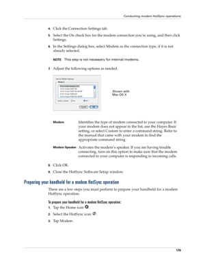 Page 189Conducting modem HotSync operations
179
4.Click the Connection Settings tab.
5.Select the On check box for the modem connection you’re using, and then click 
Settings.
6.In the Settings dialog box, select Modem as the connection type, if it is not 
already selected.
NOTEThis step is not necessary for internal modems.
7.Adjust the following options as needed. 
8.Click OK.
9.Close the HotSync Software Setup window.
Preparing your handheld for a modem HotSync operation
There are a few steps you must perform...