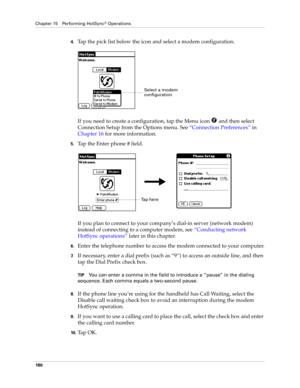 Page 190Chapter 15 Performing HotSync® Operations
180
4.Tap the pick list below the icon and select a modem configuration.
If you need to create a configuration, tap the Menu icon   and then select 
Connection Setup from the Options menu. See“Connection Preferences” in 
Chapter 16 for more information.
5.Tap the Enter phone # field.
If you plan to connect to your company’s dial-in server (network modem) 
instead of connecting to a computer modem, see “Conducting network 
HotSync operations” later in this...