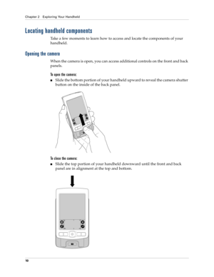 Page 20Chapter 2 Exploring Your Handheld
10
Locating handheld components
Take a few moments to learn how to access and locate the components of your 
handheld.
Opening the camera
When the camera is open, you can access additional controls on the front and back 
panels.
To open the camera:
nSlide the bottom portion of your handheld upward to reveal the camera shutter 
button on the inside of the back panel.
To close the camera:
nSlide the top portion of your handheld downward until the front and back 
panel are...