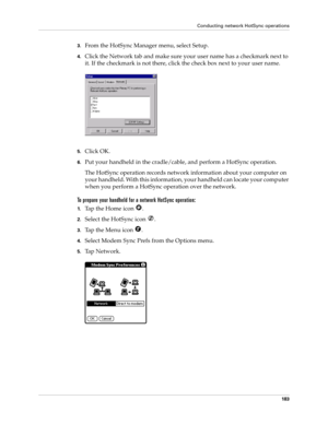 Page 193Conducting network HotSync operations
183
3.From the HotSync Manager menu, select Setup.
4.Click the Network tab and make sure your user name has a checkmark next to 
it. If the checkmark is not there, click the check box next to your user name.
5.Click OK.
6.Put your handheld in the cradle/cable, and perform a HotSync operation.
The HotSync operation records network information about your computer on 
your handheld. With this information, your handheld can locate your computer 
when you perform a...