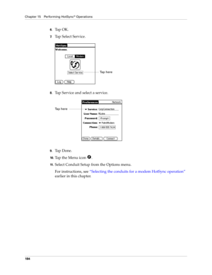 Page 194Chapter 15 Performing HotSync® Operations
184
6.Ta p  O K .
7.Tap Select Service.
8.Tap Service and select a service.
9.Ta p  D o n e .
10 .Tap the Menu icon  . 
11 .Select Conduit Setup from the Options menu.
For instructions, see “Selecting the conduits for a modem HotSync operation” 
earlier in this chapter.
Ta p  h e r e  
Tap here  