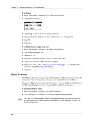 Page 202Chapter 16 Setting Preferences for Your Handheld
192
To set the time:
1.From the General Preferences list, select Date & Time.
2.Tap the Set Time box.
3.Tap the up or down arrows to change the hour.
4.Tap each minute number, and then tap the arrows to change them.
5.Ta p  O K .
6.Ta p  D o n e .
To set the time zone and daylight saving time:
1.From the General Preferences list, select Date & Time.
2.Tap the Location pick list.
3.Select Edit List.
4.Select the location where you want to set the time...