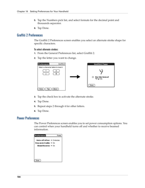 Page 204Chapter 16 Setting Preferences for Your Handheld
194
5.Tap the Numbers pick list, and select formats for the decimal point and 
thousands separator.
6.Ta p  D o n e .
Graffiti 2 Preferences
The Graffiti 2 Preferences screen enables you select an alternate stroke shape for 
specific characters. 
To select alternate strokes:
1.From the General Preferences list, select Graffiti 2.
2.Tap the letter you want to change.
3.Tap the check box to activate the alternate stroke.
4.Ta p  D o n e .
5.Repeat steps 2...