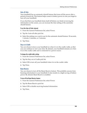 Page 205Setting General Preferences
195
Auto-off after
Your handheld has an automatic shutoff feature that turns off the power after a 
period of inactivity. This feature helps conserve battery power in case you forget to 
turn off your handheld.
If you find that your handheld shuts itself off before you finish reviewing the 
information on the screen, you can increase the time setting of the automatic 
shutoff feature. 
To set the Auto-off after interval:
1.From the General Preferences list, select Power.
2.Tap...
