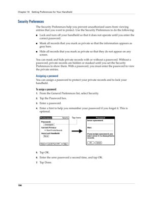 Page 206Chapter 16 Setting Preferences for Your Handheld
196
Security Preferences
The Security Preferences help you prevent unauthorized users from viewing 
entries that you want to protect. Use the Security Preferences to do the following:
nLock and turn off your handheld so that it does not operate until you enter the 
correct password.
nMask all records that you mark as private so that the information appears as 
gray bars. 
nHide all records that you mark as private so that they do not appear on any 
screen....