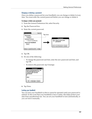 Page 207Setting General Preferences
197
Changing or deleting a password
Once you define a password for your handheld, you can change or delete it at any 
time. You must enter the current password before you can change or delete it.
To change or delete your password:
1.From the General Preferences list, select Security.
2.Tap the Password box.
3.Enter the current password. 
4.Ta p  O K .
5.Do one of the following:
– To change the password and hint, enter the new password and hint, and 
tap OK.
– To remove the...