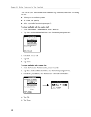 Page 208Chapter 16 Setting Preferences for Your Handheld
198
You can set your handheld to lock automatically when any one of the following 
occurs: 
nWhen you turn off the power
nAt a time you specify
nAfter a period of inactivity you specify
To set your handheld to lock when you turn it off:
1.From the General Preferences list, select Security.
2.Tap the Auto Lock Handheld box, and then enter your password.
3.Select On power off.
4.Ta p  O K .
5.Ta p  D o n e .
To set your handheld to lock at a preset time:...