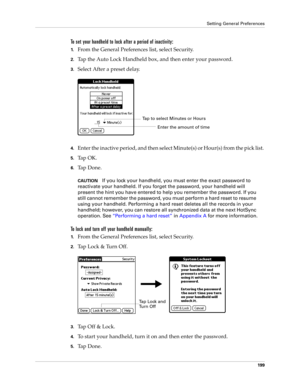 Page 209Setting General Preferences
199
To set your handheld to lock after a period of inactivity:
1.From the General Preferences list, select Security.
2.Tap the Auto Lock Handheld box, and then enter your password.
3.Select After a preset delay.
4.Enter the inactive period, and then select Minute(s) or Hour(s) from the pick list. 
5.Ta p  O K .
6.Ta p  D o n e .
CAUTIONIf you lock your handheld, you must enter the exact password to 
reactivate your handheld. If you forget the password, your handheld will...