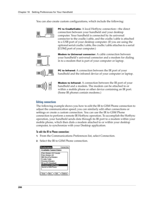 Page 216Chapter 16 Setting Preferences for Your Handheld
206
You can also create custom configurations, which include the following:
Editing connections
The following example shows you how to edit the IR to GSM Phone connection to 
adjust the communication speed; you can similarly edit other connections or 
settings or create a custom connection. You can use the IR to GSM Phone 
connection to perform a remote IR HotSync operation. To accomplish the HotSync 
operation, your handheld sends data through its IR port...