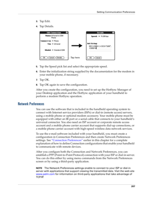 Page 217Setting Communication Preferences
207
3.Tap Edit.
4.Ta p  D e t a i l s .
5.Tap the Speed pick list and select the appropriate speed.
6.Enter the initialization string supplied by the documentation for the modem in 
your mobile phone, if necessary.
7.Ta p  O K .
8.Tap OK again to save the configuration.
After you create the configuration, you need to set up the HotSync Manager of 
your Desktop application and the HotSync application of your handheld to 
perform a modem HotSync operation. 
Network...