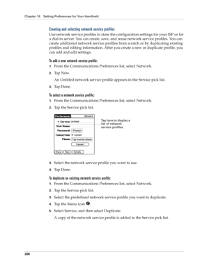 Page 218Chapter 16 Setting Preferences for Your Handheld
208
Creating and selecting network service profiles
Use network service profiles to store the configuration settings for your ISP or for 
a dial-in server. You can create, save, and reuse network service profiles. You can 
create additional network service profiles from scratch or by duplicating existing 
profiles and editing information. After you create a new or duplicate profile, you 
can add and edit settings. 
To add a new network service profile:...