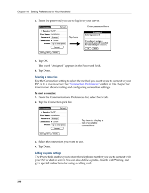 Page 220Chapter 16 Setting Preferences for Your Handheld
210
3.Enter the password you use to log in to your server.
.
4.Tap OK. 
The word “Assigned” appears in the Password field.
5.Ta p  D o n e .
Selecting a connection
Use the Connection setting to select the method you want to use to connect to your 
ISP or to a dial-in server. See “Connection Preferences” earlier in this chapter for 
information about creating and configuring connection settings.
To select a connection:
1.From the Communications Preferences...
