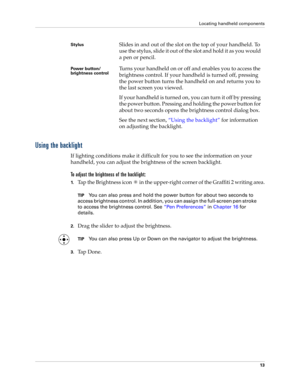 Page 23Locating handheld components
13
Using the backlight
If lighting conditions make it difficult for you to see the information on your 
handheld, you can adjust the brightness of the screen backlight. 
To adjust the brightness of the backlight:
1.Tap the Brightness icon   in the upper-right corner of the Graffiti 2 writing area.
TIPYou can also press and hold the power button for about two seconds to 
access brightness control. In addition, you can assign the full-screen pen stroke 
to access the brightness...