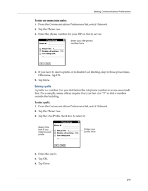 Page 221Setting Communication Preferences
211
To enter your server phone number:
1.From the Communications Preferences list, select Network.
2.Tap the Phone box.
3.Enter the phone number for your ISP or dial-in server.
4.If you need to enter a prefix or to disable Call Waiting, skip to those procedures. 
Otherwise, tap OK.
5.Ta p  D o n e .
Entering a prefix
A prefix is a number that you dial before the telephone number to access an outside 
line. For example, many offices require that you first dial “9” to dial...