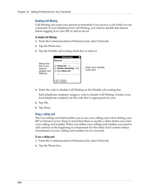 Page 222Chapter 16 Setting Preferences for Your Handheld
212
Disabling Call Waiting
Call Waiting can cause your session to terminate if you receive a call while you are 
connected. If your telephone has Call Waiting, you need to disable this feature 
before logging in to your ISP or dial-in server.
To disable Call Waiting:
1.From the Communications Preferences list, select Network.
2.Tap the Phone box.
3.Tap the Disable call waiting check box to select it.
4.Enter the code to disable Call Waiting on the Disable...