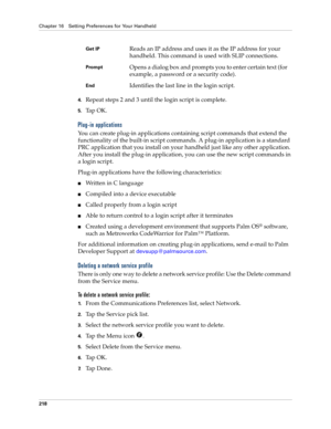 Page 228Chapter 16 Setting Preferences for Your Handheld
218
4.Repeat steps 2 and 3 until the login script is complete.
5.Ta p  O K .
Plug-in applications
You can create plug-in applications containing script commands that extend the 
functionality of the built-in script commands. A plug-in application is a standard 
PRC application that you install on your handheld just like any other application. 
After you install the plug-in application, you can use the new script commands in 
a login script. 
Plug-in...