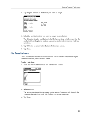 Page 233Setting Personal Preferences
223
4.Tap the pick list next to the button you want to assign.
5.Select the application that you want to assign to each button. 
The default setting for each button is the HotSync setting, which means that the 
cradle/cable and optional modem accessories perform their normal HotSync 
functions.
6.Tap OK twice to return to the Buttons Preferences screen.
7.Ta p  D o n e .
Color Theme Preferences
The Color Theme Preferences screen enables you to select a different set of pre-...