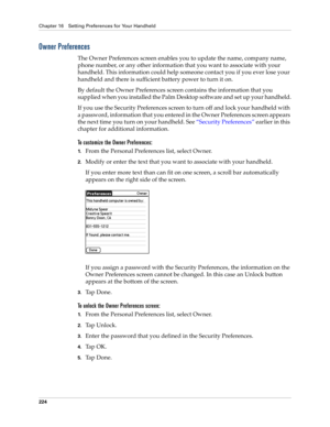 Page 234Chapter 16 Setting Preferences for Your Handheld
224
Owner Preferences
The Owner Preferences screen enables you to update the name, company name, 
phone number, or any other information that you want to associate with your 
handheld. This information could help someone contact you if you ever lose your 
handheld and there is sufficient battery power to turn it on.
By default the Owner Preferences screen contains the information that you 
supplied when you installed the Palm Desktop software and set up...