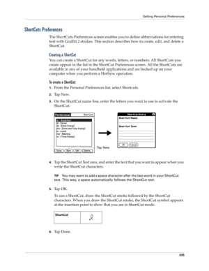 Page 235Setting Personal Preferences
225
ShortCuts Preferences
The ShortCuts Preferences screen enables you to define abbreviations for entering 
text with Graffiti 2 strokes. This section describes how to create, edit, and delete a 
ShortCut. 
Creating a ShortCut
You can create a ShortCut for any words, letters, or numbers. All ShortCuts you 
create appear in the list in the ShortCut Preferences screen. All the ShortCuts are 
available in any of your handheld applications and are backed up on your 
computer...