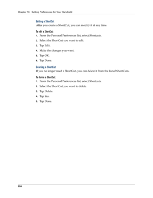 Page 236Chapter 16 Setting Preferences for Your Handheld
226
Editing a ShortCut
After you create a ShortCut, you can modify it at any time.
To edit a ShortCut:
1.From the Personal Preferences list, select Shortcuts.
2.Select the ShortCut you want to edit.
3.Tap Edit.
4.Make the changes you want.
5.Ta p  O K .
6.Ta p  D o n e .
Deleting a ShortCut
If you no longer need a ShortCut, you can delete it from the list of ShortCuts.
To delete a ShortCut:
1.From the Personal Preferences list, select Shortcuts.
2.Select...