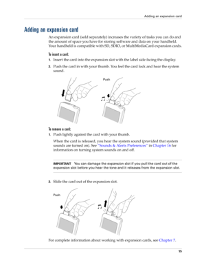 Page 25Adding an expansion card
15
Adding an expansion card
An expansion card (sold separately) increases the variety of tasks you can do and 
the amount of space you have for storing software and data on your handheld. 
Your handheld is compatible with SD, SDIO, or MultiMediaCard expansion cards.
To insert a card:
1.Insert the card into the expansion slot with the label side facing the display.
2.Push the card in with your thumb. You feel the card lock and hear the system 
sound.
To  r e m o v e  a  c a r d :...