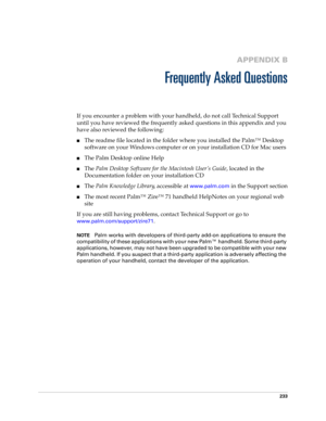 Page 243233
APPENDIX B
Frequently Asked Questions
If you encounter a problem with your handheld, do not call Technical Support 
until you have reviewed the frequently asked questions in this appendix and you 
have also reviewed the following:
nThe readme file located in the folder where you installed the Palm™ Desktop 
software on your Windows computer or on your installation CD for Mac users 
nThe Palm Desktop online Help
nThe Palm Desktop Software for the Macintosh User’s Guide, located in the 
Documentation...