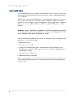 Page 26Chapter 2 Exploring Your Handheld
16
Tapping and typing
Like using a mouse to click elements on a computer screen, using the stylus to tap 
elements on your handheld screen is the basic action you use to get things done on 
your handheld.
The first time you start your handheld, the setup instructions appear on the screen. 
These instructions include a calibration screen. Calibration aligns the internal 
circuitry of your handheld with its touch-sensitive screen so that when you tap an 
element on the...