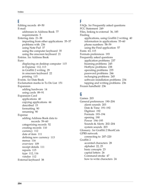 Page 264Index
254
E
Editing records 49–50
E-mail
addresses in Address Book 77
requirements 5
Entering data 21–38
importing from other applications 35–37
problems with 236
using Note Pad 37
using the computer keyboard 35
using the onscreen keyboard 21
Entries. See Address Book
Euro
displaying on desktop computer 115
in Expense 112, 113
in Graffiti 2 writing 29
in onscreen keyboard 22
printing 115
Events. See Date Book
Exclamation marks in To Do List 151
Expansion
adding hardware 14
using cards 89–91
Expansion...