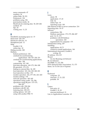 Page 265Index
255
menu commands 47
numbers 26
online Help 50, 221
Preferences 194
problems using 236
punctuation marks 26
ShortCuts for entering data 30, 225–226
symbols 29
tips 24
writing area 11, 23
H
Handheld, increasing space on 15
Hard reset 229, 235
Hardware add-ons 14
Headphone jack 12
Help
Graffiti 2 50
online tips 18
Hiding records 200
HotSync
buttons preferences 222
conduits for synchronizing 
applications 166–167, 230, 231
conduits for synchronizing applications, 
Mac 168
customizing 167, 168...