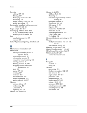 Page 266Index
256
Location
adding 157–158
deleting 159
displaying secondary 161
modifying 159
setting primary 154, 156, 191
setting secondary 157
Locking the handheld with a password
198–199, 222, 224
Login scripts 216–218
Looking up Address Book data
to add to other records 58–59
scrolling in Address list 56
Lost
handheld, contact for 77
records 237
Lotus Organizer, importing data from 35
M
Maintenance information 227
Memo Pad
adding Address Book data to 
records 58–59
archive files (.mpa) 35
categorizing...