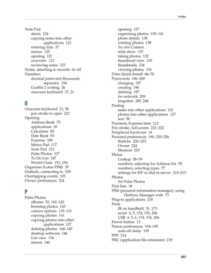 Page 267Index
257
Note Pad
alarm 124
copying notes into other 
applications 121
entering data 37
menus 125
opening 121
overview 121
reviewing notes 123
Notes, attaching to records 61–62
Numbers
decimal point and thousands 
separator 194
Graffiti 2 writing 26
onscreen keyboard 17, 21
O
Onscreen keyboard 21, 50
pen stroke to open 222
Opening
Address Book 75
applications 39
Calculator 85
Date Book 93
Expense 109
Memo Pad 117
Note Pad 121
Palm Photos 127
To Do List 147
World Clock 153, 154
Organizer (Lotus PIM) 35...