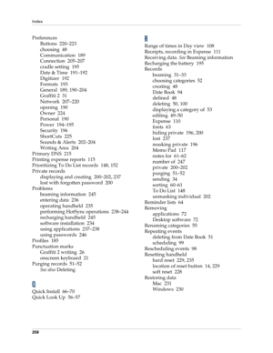 Page 268Index
258
Preferences
Buttons 220–223
choosing 48
Communication 189
Connection 205–207
cradle setting 195
Date & Time 191–192
Digitizer 192
Formats 193
General 189, 190–204
Graffiti 2 31
Network 207–220
opening 190
Owner 224
Personal 190
Power 194–195
Security 196
ShortCuts 225
Sounds & Alerts 202–204
Writing Area 204
Primary DNS 215
Printing expense reports 115
Prioritizing To Do List records 148, 152
Private records
displaying and creating 200–202, 237
lost with forgotten password 200
Problems
beaming...