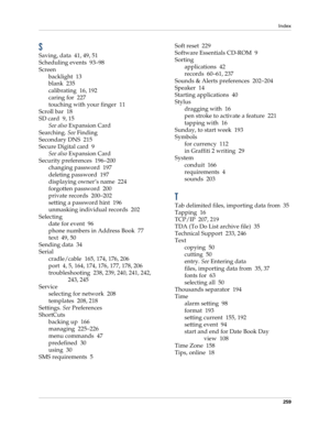 Page 269Index
259
S
Saving, data 41, 49, 51
Scheduling events 93–98
Screen
backlight 13
blank 235
calibrating 16, 192
caring for 227
touching with your finger 11
Scroll bar 18
SD card 9, 15
See also Expansion Card
Searching. See Finding
Secondary DNS 215
Secure Digital card 9
See also Expansion Card
Security preferences 196–200
changing password 197
deleting password 197
displaying owner’s name 224
forgotten password 200
private records 200–202
setting a password hint 196
unmasking individual records 202...