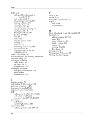 Page 270Index
260
To Do List
adding Address Book data to 
records 58–59
archive files (.tda) 35
categorizing records 52, 152
checking off items 149
completed items 151
completion date 151
conduit for synchronizing 166
creating records 48
deleting records 50, 100
due date 150–151
fonts 63
menus 152
notes for records 61–62
opening 147
overview 147
prioritizing records 148, 152
private records 202
purging records 51–52, 151
sorting records 60
Today. See Current date
Transmitting data. See Beaming information...