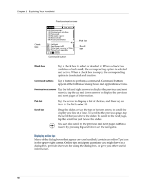 Page 28Chapter 2 Exploring Your Handheld
18
Displaying online tips
Many of the dialog boxes that appear on your handheld contain an online Tips icon 
in the upper-right corner. Online tips anticipate questions you might have in a 
dialog box, provide shortcuts for using the dialog box, or give you other useful 
information.
Check boxTap a check box to select or deselect it. When a check box 
contains a check mark, the corresponding option is selected 
and active. When a check box is empty, the corresponding...