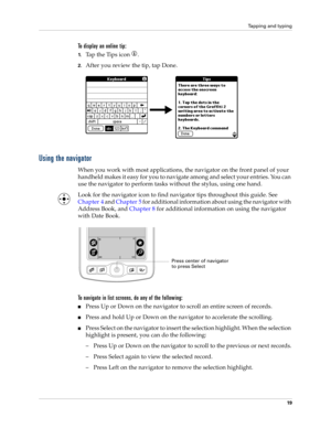 Page 29Tapping and typing
19
To display an online tip:
1.Tap the Tips icon  . 
2.After you review the tip, tap Done.
Using the navigator
When you work with most applications, the navigator on the front panel of your 
handheld makes it easy for you to navigate among and select your entries. You can 
use the navigator to perform tasks without the stylus, using one hand.
Look for the navigator icon to find navigator tips throughout this guide. See 
Chapter 4 and Chapter 5 for additional information about using the...