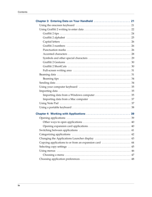 Page 4Contents
iv
Chapter 3: Entering Data on Your Handheld  . . . . . . . . . . . . . . . . . . . . . . . .  21
Using the onscreen keyboard   . . . . . . . . . . . . . . . . . . . . . . . . . . . . . . . . . . . . . . . .  21
Using Graffiti 2 writing to enter data  . . . . . . . . . . . . . . . . . . . . . . . . . . . . . . . . . .  22
Graffiti 2 tips  . . . . . . . . . . . . . . . . . . . . . . . . . . . . . . . . . . . . . . . . . . . . . . . . . . . .  24
Graffiti 2 alphabet   . . . . . . . . . . . . . . ....