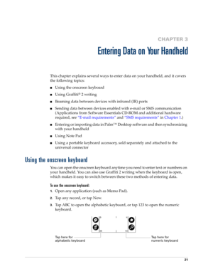 Page 3121
CHAPTER 3
Entering Data on Your Handheld
This chapter explains several ways to enter data on your handheld, and it covers 
the following topics:
nUsing the onscreen keyboard
nUsing Graffiti® 2 writing
nBeaming data between devices with infrared (IR) ports
nSending data between devices enabled with e-mail or SMS communication 
(Applications from Software Essentials CD-ROM and additional hardware 
required, see “E-mail requirements” and “SMS requirements” in Chapter 1.)
nEntering or importing data in...