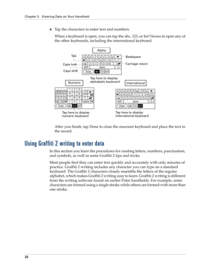 Page 32Chapter 3 Entering Data on Your Handheld
22
4.Tap the characters to enter text and numbers.
When a keyboard is open, you can tap the abc, 123, or Int’l boxes to open any of 
the other keyboards, including the international keyboard.
After you finish, tap Done to close the onscreen keyboard and place the text in 
the record.
Using Graffiti 2 writing to enter data
In this section you learn the procedures for creating letters, numbers, punctuation, 
and symbols, as well as some Graffiti 2 tips and tricks....