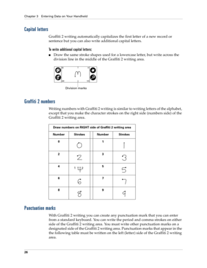 Page 36Chapter 3 Entering Data on Your Handheld
26
Capital letters
Graffiti 2 writing automatically capitalizes the first letter of a new record or 
sentence but you can also write additional capital letters. 
To write additional capital letters:
nDraw the same stroke shapes used for a lowercase letter, but write across the 
division line in the middle of the Graffiti 2 writing area. 
Graffiti 2 numbers
Writing numbers with Graffiti 2 writing is similar to writing letters of the alphabet, 
except that you make...