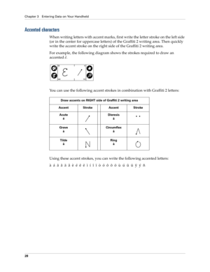 Page 38Chapter 3 Entering Data on Your Handheld
28
Accented characters
When writing letters with accent marks, first write the letter stroke on the left side 
(or in the center for uppercase letters) of the Graffiti 2 writing area. Then quickly 
write the accent stroke on the right side of the Graffiti 2 writing area.
For example, the following diagram shows the strokes required to draw an 
accented é.
You can use the following accent strokes in combination with Graffiti 2 letters:
Using these accent strokes,...