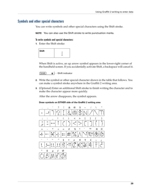 Page 39Using Graffiti 2 writing to enter data
29
Symbols and other special characters
You can write symbols and other special characters using the Shift stroke.
NOTEYou can also use the Shift stroke to write punctuation marks.
To write symbols and special characters:
1.Enter the Shift stroke:
When Shift is active, an up arrow symbol appears in the lower-right corner of 
the handheld screen. If you accidentally activate Shift, a backspace will cancel it.
2.Write the symbol or other special character shown in the...