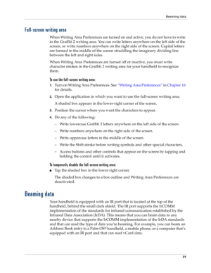 Page 41Beaming data
31
Full-screen writing area
When Writing Area Preferences are turned on and active, you do not have to write 
in the Graffiti 2 writing area. You can write letters anywhere on the left side of the 
screen, or write numbers anywhere on the right side of the screen. Capital letters 
are formed in the middle of the screen straddling the imaginary dividing line 
between the left and right sides. 
When Writing Area Preferences are turned off or inactive, you must write 
character strokes in the...